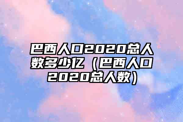 巴西人口2020总人数多少亿（巴西人口2020总人数）